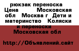 рюкзак переноска › Цена ­ 700 - Московская обл., Москва г. Дети и материнство » Коляски и переноски   . Московская обл.